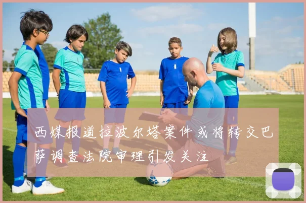 西媒报道拉波尔塔案件或将转交巴萨调查法院审理引发关注