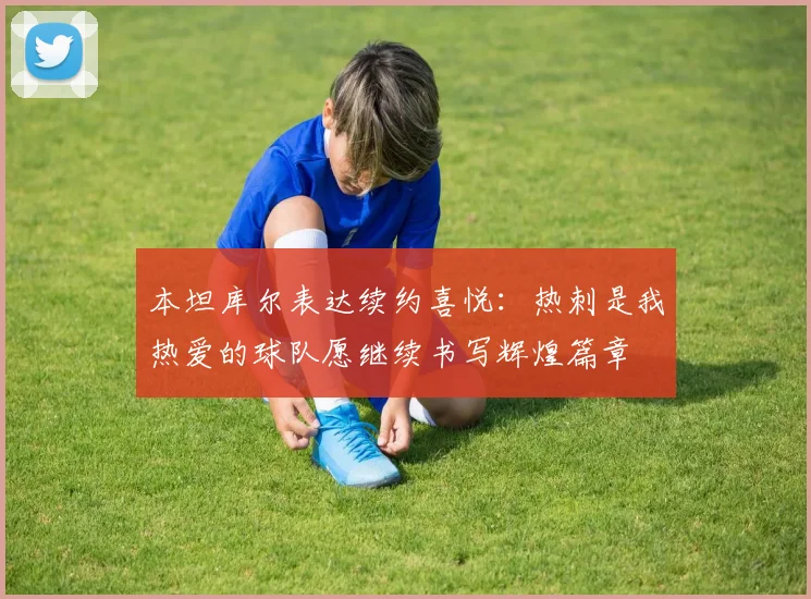 本坦库尔表达续约喜悦：热刺是我热爱的球队愿继续书写辉煌篇章