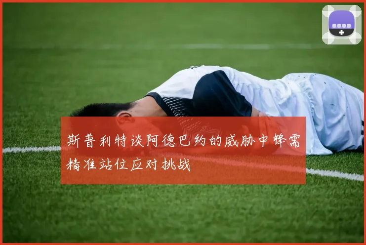 斯普利特谈阿德巴约的威胁中锋需精准站位应对挑战