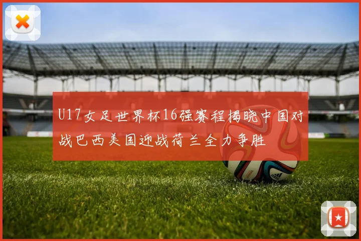 U17女足世界杯16强赛程揭晓中国对战巴西美国迎战荷兰全力争胜