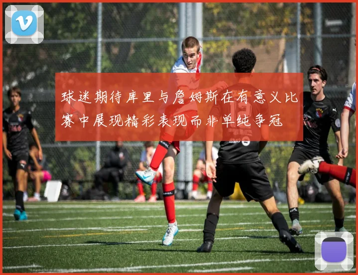 球迷期待库里与詹姆斯在有意义比赛中展现精彩表现而非单纯争冠