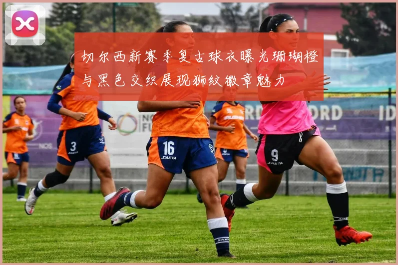 切尔西新赛季复古球衣曝光珊瑚橙与黑色交织展现狮纹徽章魅力