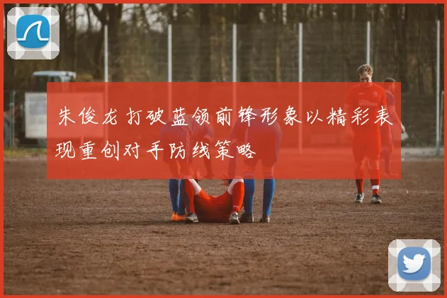 朱俊龙打破蓝领前锋形象以精彩表现重创对手防线策略