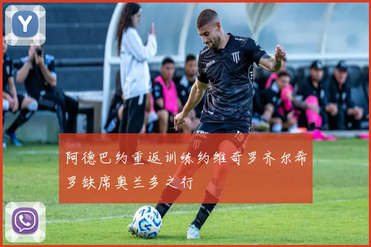 阿德巴约重返训练约维奇罗齐尔希罗缺席奥兰多之行