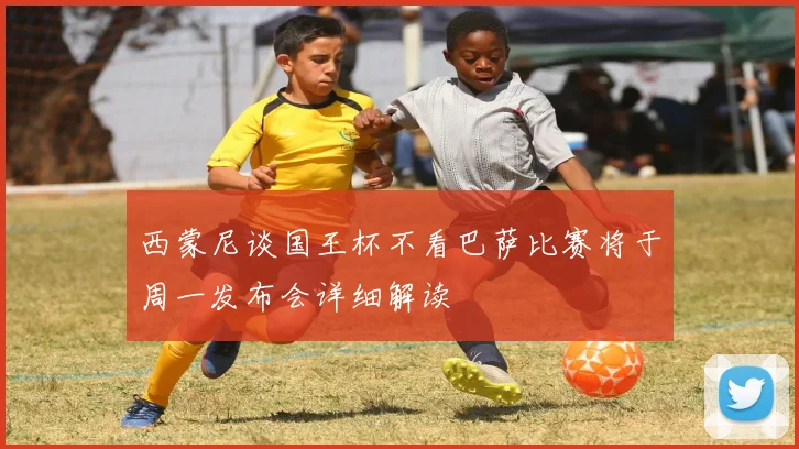 西蒙尼谈国王杯不看巴萨比赛将于周一发布会详细解读