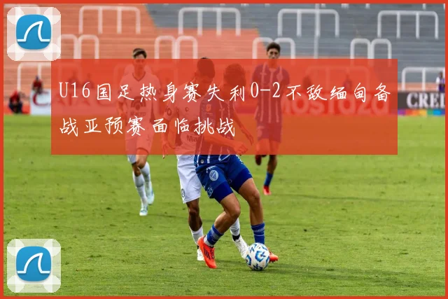 U16国足热身赛失利0-2不敌缅甸备战亚预赛面临挑战