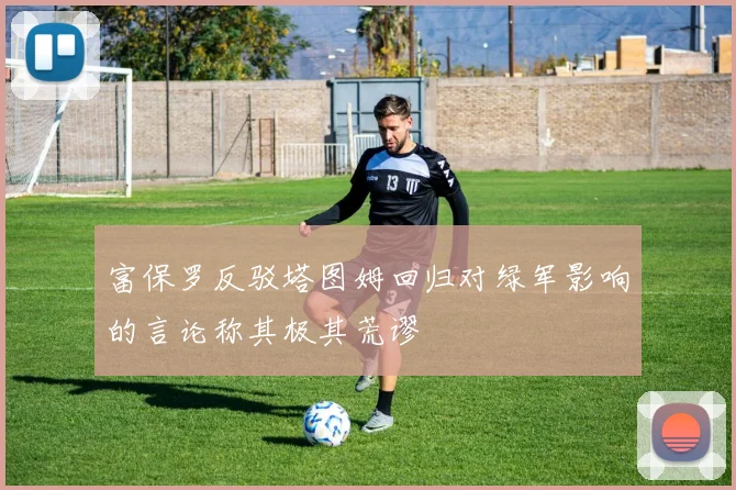 富保罗反驳塔图姆回归对绿军影响的言论称其极其荒谬