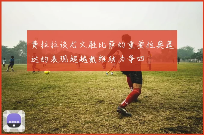费拉拉谈尤文胜比萨的重要性奥蓬达的表现超越戴维助力争四