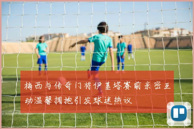 梅西与传奇门将伊基塔赛前亲密互动温馨拥抱引发球迷热议