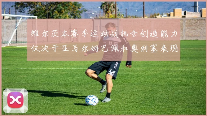 维尔茨本赛季运动战机会创造能力仅次于亚马尔姆巴佩和奥利塞表现突出