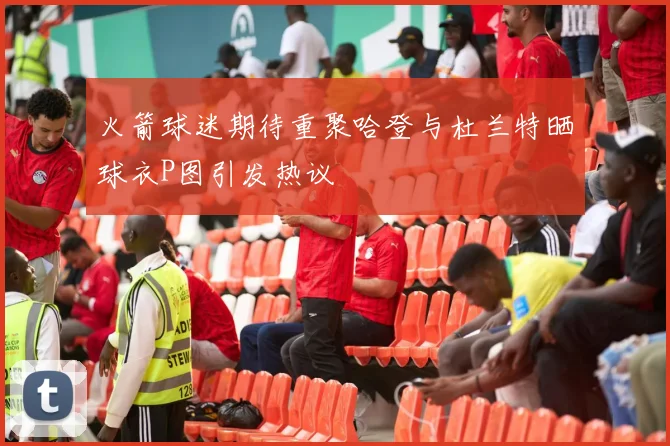 火箭球迷期待重聚哈登与杜兰特晒球衣P图引发热议
