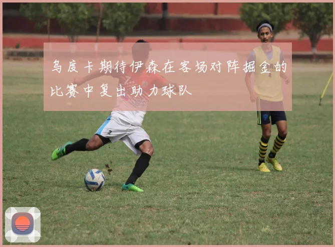 乌度卡期待伊森在客场对阵掘金的比赛中复出助力球队