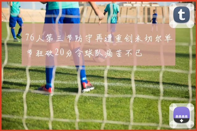 76人第三节防守再遭重创米切尔单节狂砍20分令球队痛苦不已