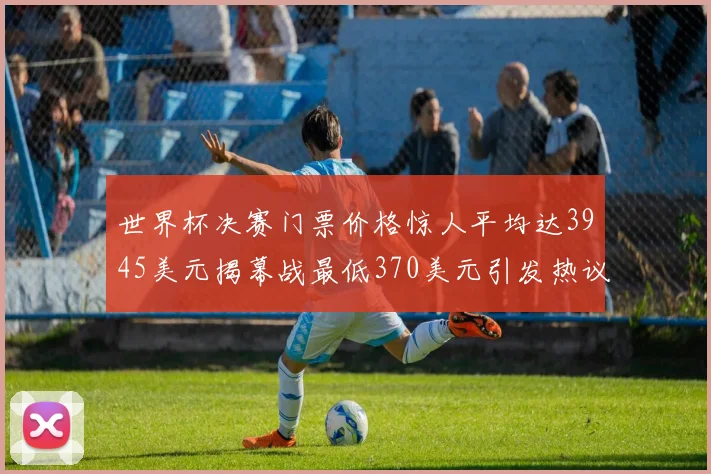 世界杯决赛门票价格惊人平均达3945美元揭幕战最低370美元引发热议
