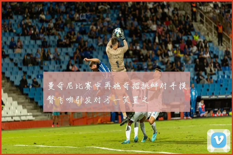 曼奇尼比赛中再施奇招挑衅对手摸臀飞吻引发对方一笑置之
