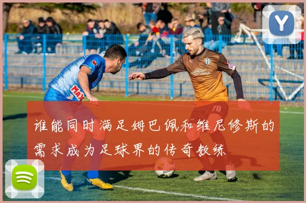 谁能同时满足姆巴佩和维尼修斯的需求成为足球界的传奇教练