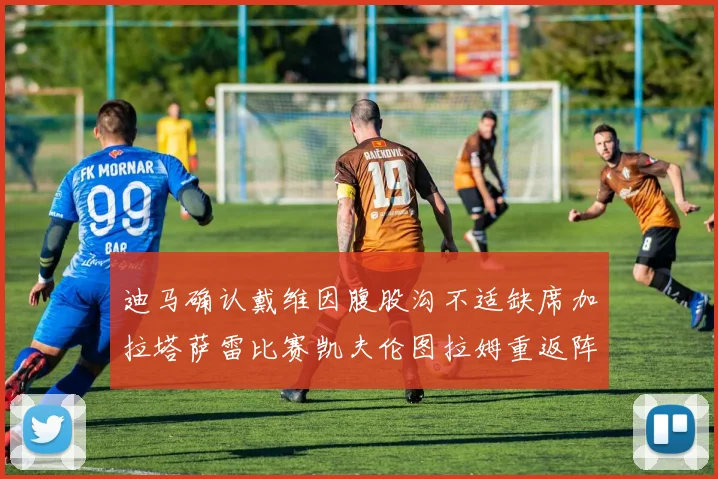 迪马确认戴维因腹股沟不适缺席加拉塔萨雷比赛凯夫伦图拉姆重返阵容