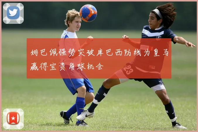 姆巴佩强势突破库巴西防线为皇马赢得宝贵角球机会