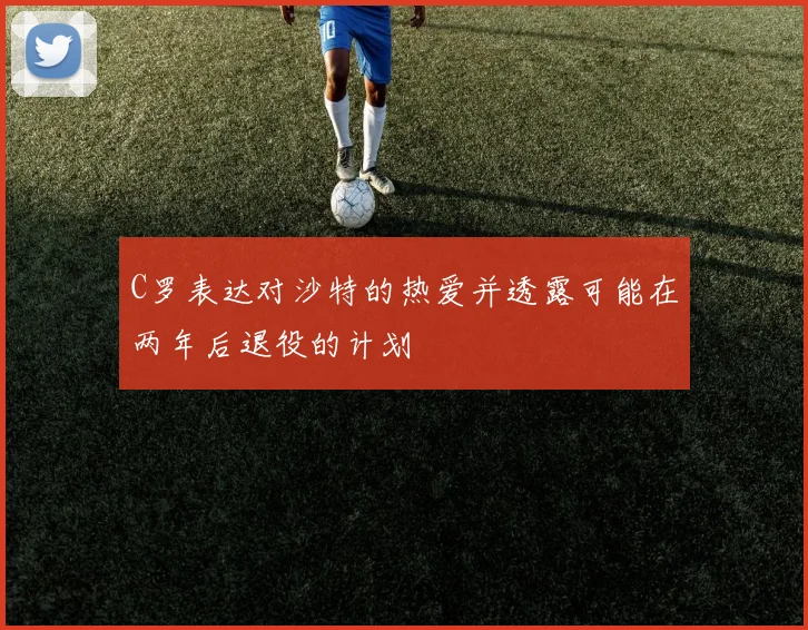 C罗表达对沙特的热爱并透露可能在两年后退役的计划