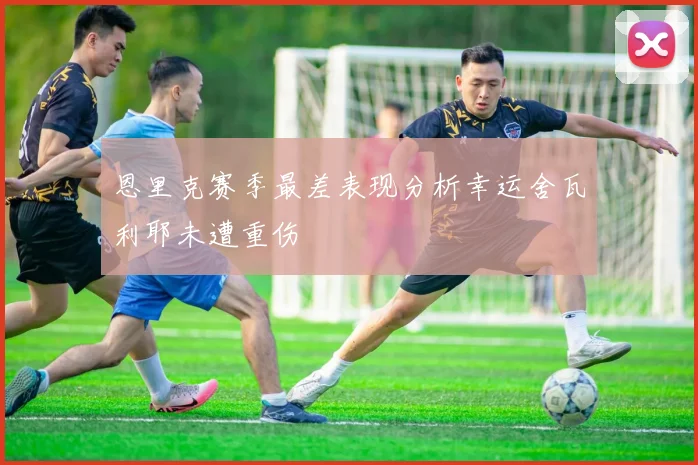 恩里克赛季最差表现分析幸运舍瓦利耶未遭重伤