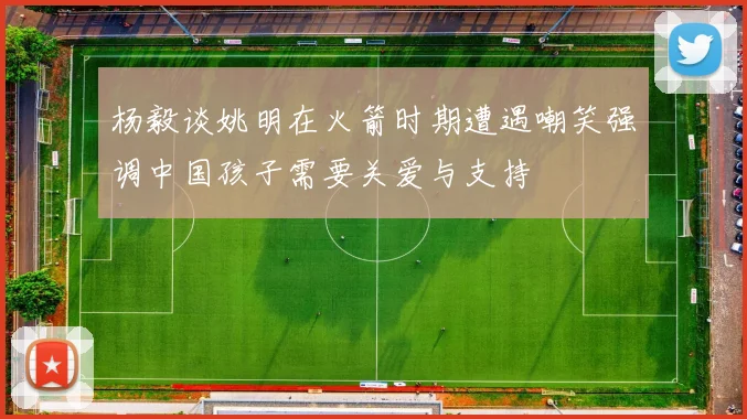 杨毅谈姚明在火箭时期遭遇嘲笑强调中国孩子需要关爱与支持