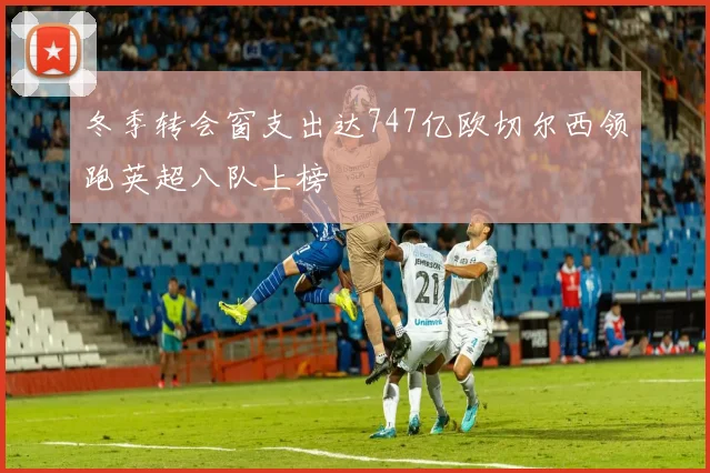 冬季转会窗支出达747亿欧切尔西领跑英超八队上榜
