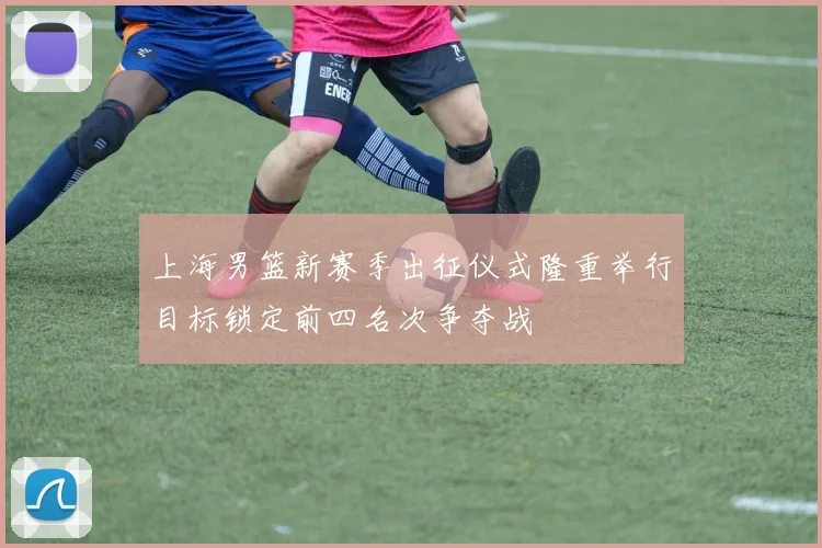 上海男篮新赛季出征仪式隆重举行目标锁定前四名次争夺战