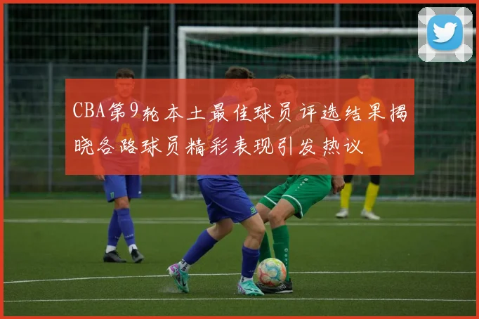 CBA第9轮本土最佳球员评选结果揭晓各路球员精彩表现引发热议