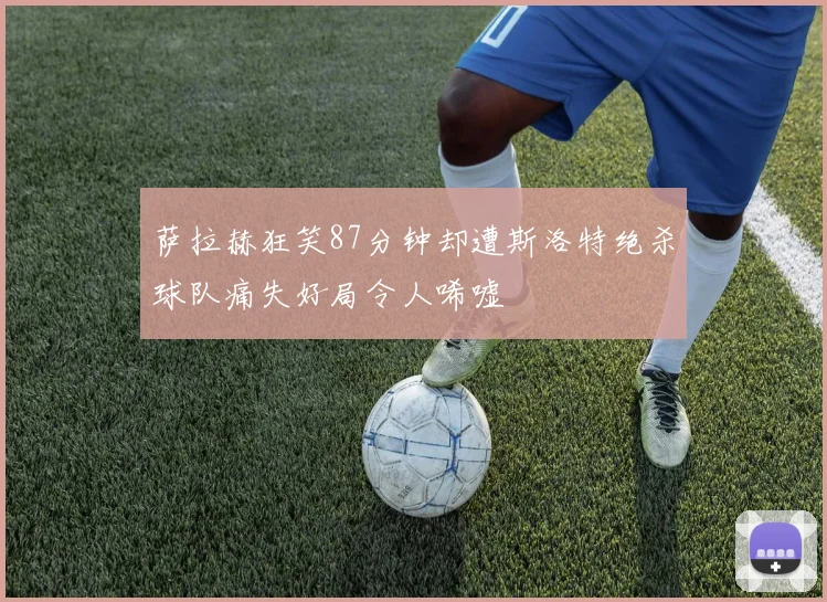 萨拉赫狂笑87分钟却遭斯洛特绝杀球队痛失好局令人唏嘘