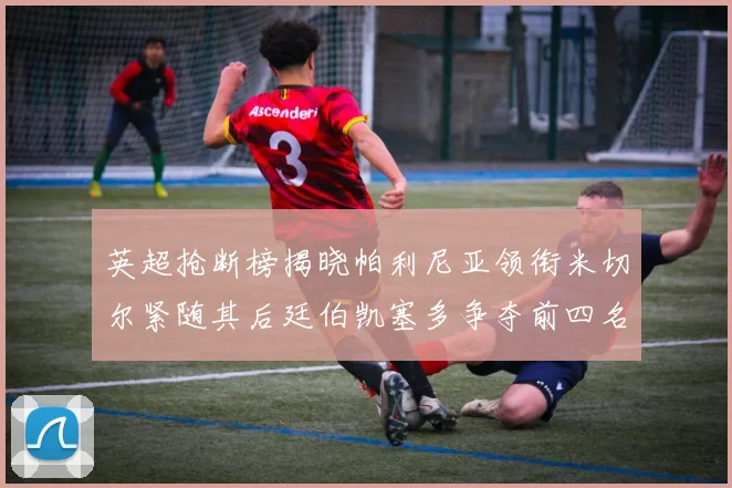 英超抢断榜揭晓帕利尼亚领衔米切尔紧随其后廷伯凯塞多争夺前四名