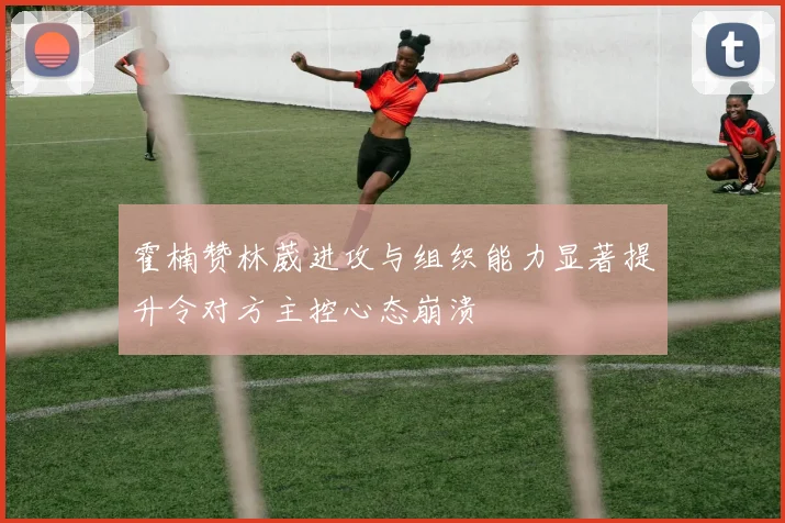 霍楠赞林葳进攻与组织能力显著提升令对方主控心态崩溃