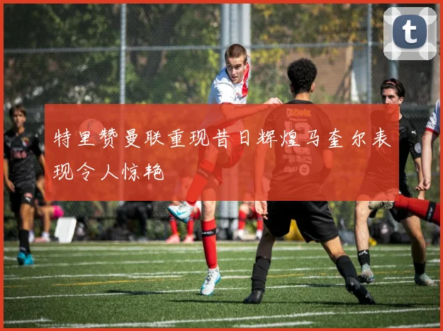 特里赞曼联重现昔日辉煌马奎尔表现令人惊艳