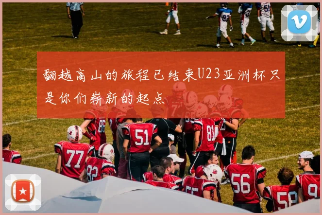 翻越高山的旅程已结束U23亚洲杯只是你们崭新的起点