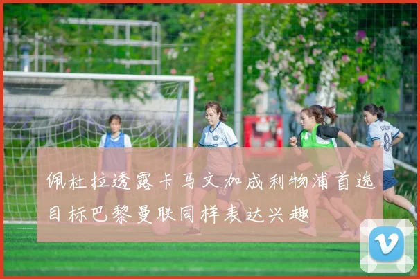 佩杜拉透露卡马文加成利物浦首选目标巴黎曼联同样表达兴趣