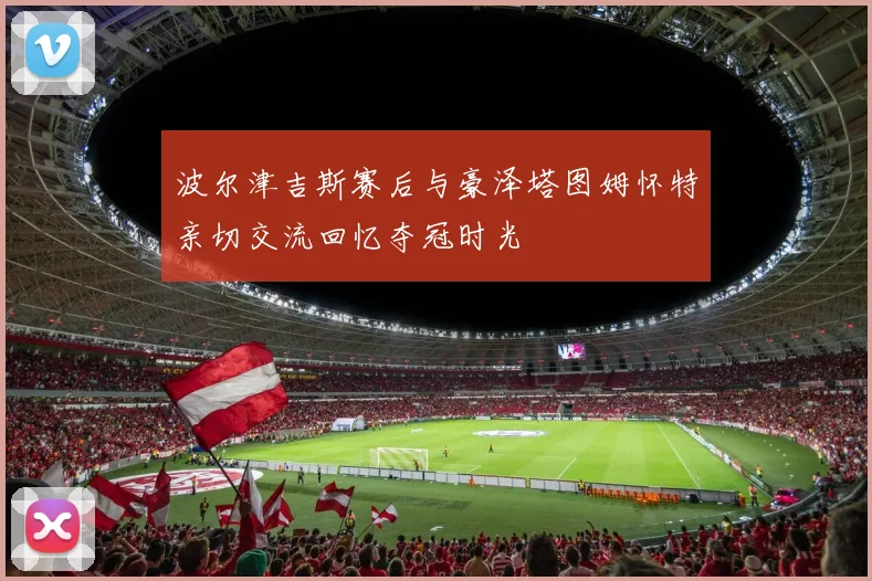 波尔津吉斯赛后与豪泽塔图姆怀特亲切交流回忆夺冠时光