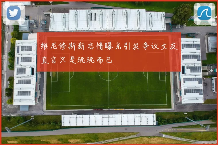 维尼修斯新恋情曝光引发争议女友直言只是玩玩而已
